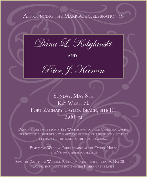 Announcing the Marriage Celebration of Dana L. Kobylanski and Peter J. Keenan Sunday, May 8th Key West, FL Fort Zachary Taylor Beach, site R1 2:00 pm Dana and Pete will stop in Key West as part of their Carribean Cruise, get hitched surrounded by family and friends, celebrate for a bit then get back on the boat for their honeymoon... Family and Wedding Party staying at the Cypress House (http://www.cypresshouskw.com) Save the Date for a Wedding Reception upon their return on May 28th in Connecticut at the home of the Father of the Bride